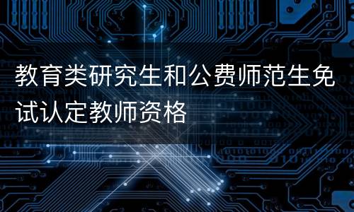 教育类研究生和公费师范生免试认定教师资格