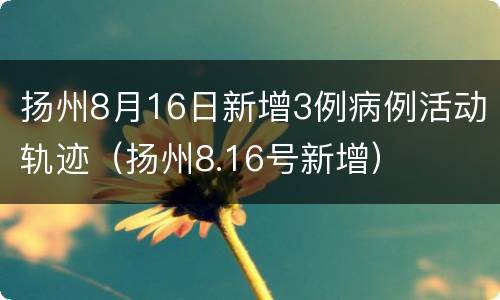 扬州8月16日新增3例病例活动轨迹（扬州8.16号新增）