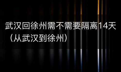 武汉回徐州需不需要隔离14天（从武汉到徐州）