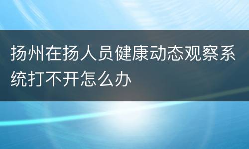 扬州在扬人员健康动态观察系统打不开怎么办