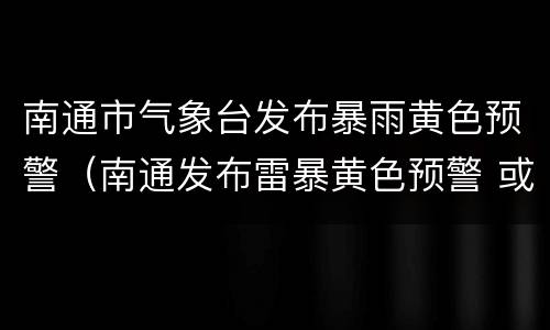 南通市气象台发布暴雨黄色预警（南通发布雷暴黄色预警 或有7-9级雷暴大风）