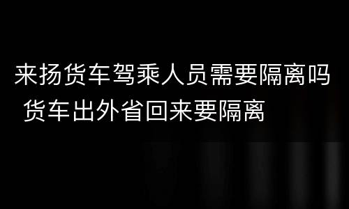 来扬货车驾乘人员需要隔离吗 货车出外省回来要隔离
