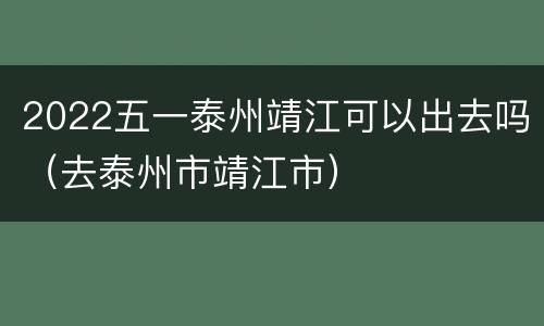2022五一泰州靖江可以出去吗（去泰州市靖江市）