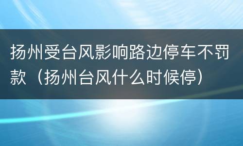 扬州受台风影响路边停车不罚款（扬州台风什么时候停）