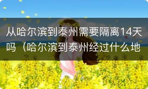 从哈尔滨到泰州需要隔离14天吗（哈尔滨到泰州经过什么地方）