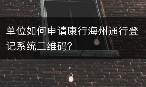 单位如何申请康行海州通行登记系统二维码？