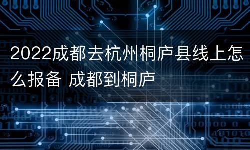 2022成都去杭州桐庐县线上怎么报备 成都到桐庐