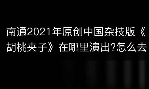 南通2021年原创中国杂技版《胡桃夹子》在哪里演出?怎么去?
