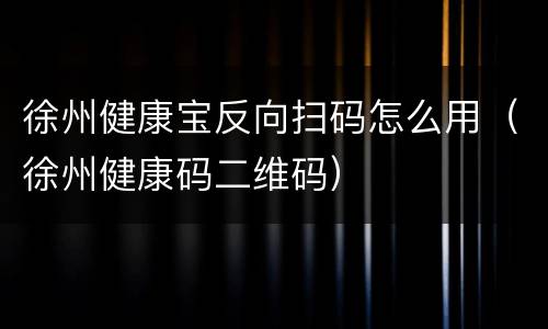 徐州健康宝反向扫码怎么用（徐州健康码二维码）