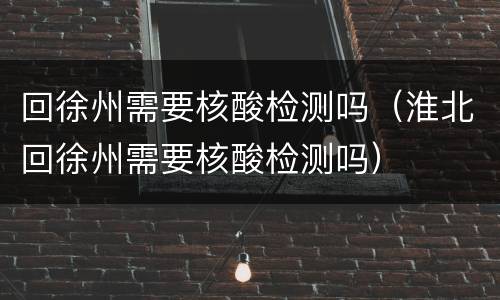 回徐州需要核酸检测吗（淮北回徐州需要核酸检测吗）