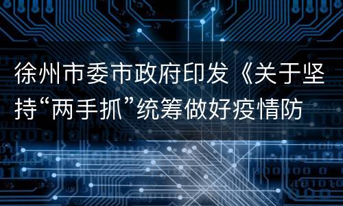徐州市委市政府印发《关于坚持“两手抓”统筹做好疫情防控和改革发展稳定工作的通知》