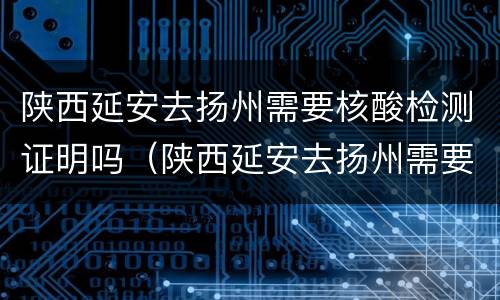 陕西延安去扬州需要核酸检测证明吗（陕西延安去扬州需要核酸检测证明吗今天）