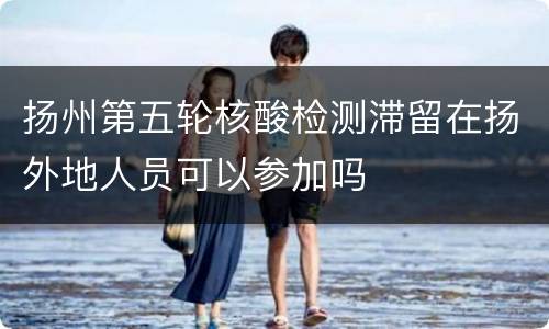 扬州第五轮核酸检测滞留在扬外地人员可以参加吗