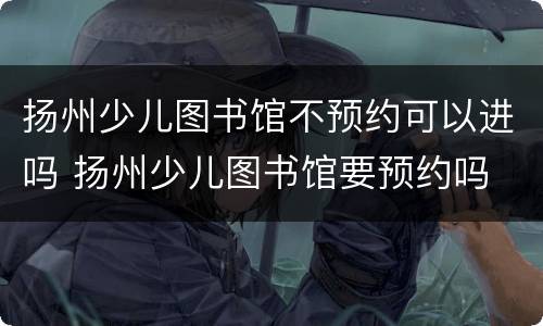 扬州少儿图书馆不预约可以进吗 扬州少儿图书馆要预约吗