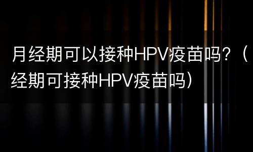 月经期可以接种HPV疫苗吗?（经期可接种HPV疫苗吗）