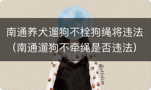 南通养犬遛狗不栓狗绳将违法（南通遛狗不牵绳是否违法）