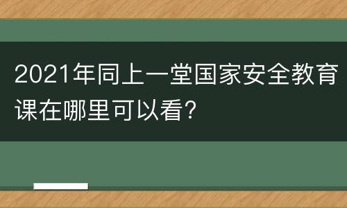 2021年同上一堂国家安全教育课在哪里可以看?