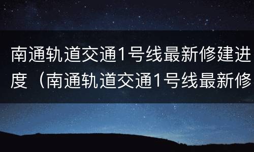 南通轨道交通1号线最新修建进度（南通轨道交通1号线最新修建进度图）