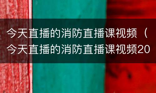 今天直播的消防直播课视频（今天直播的消防直播课视频2023）