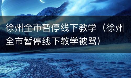 徐州全市暂停线下教学（徐州全市暂停线下教学被骂）
