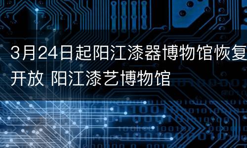 3月24日起阳江漆器博物馆恢复开放 阳江漆艺博物馆