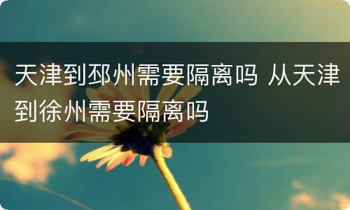 天津到邳州需要隔离吗 从天津到徐州需要隔离吗