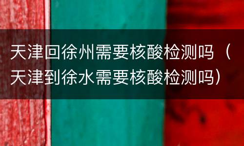 天津回徐州需要核酸检测吗（天津到徐水需要核酸检测吗）