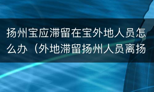 扬州宝应滞留在宝外地人员怎么办（外地滞留扬州人员离扬的条件）