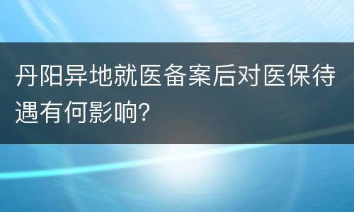 丹阳异地就医备案后对医保待遇有何影响？