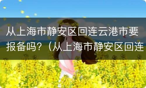 从上海市静安区回连云港市要报备吗?（从上海市静安区回连云港市要报备吗现在）