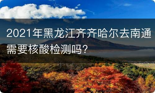 2021年黑龙江齐齐哈尔去南通需要核酸检测吗?