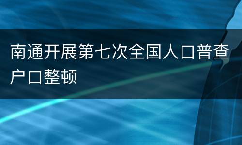南通开展第七次全国人口普查户口整顿