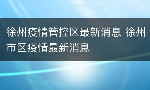 徐州疫情管控区最新消息 徐州市区疫情最新消息