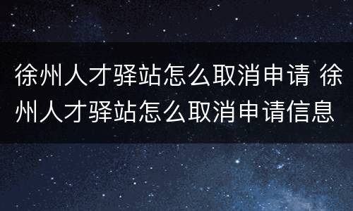徐州人才驿站怎么取消申请 徐州人才驿站怎么取消申请信息