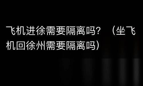 飞机进徐需要隔离吗？（坐飞机回徐州需要隔离吗）
