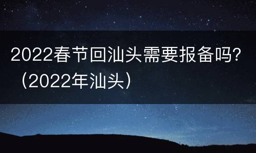 2022春节回汕头需要报备吗？（2022年汕头）
