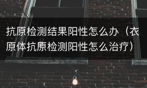 抗原检测结果阳性怎么办（衣原体抗原检测阳性怎么治疗）