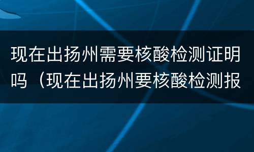 现在出扬州需要核酸检测证明吗（现在出扬州要核酸检测报告吗）