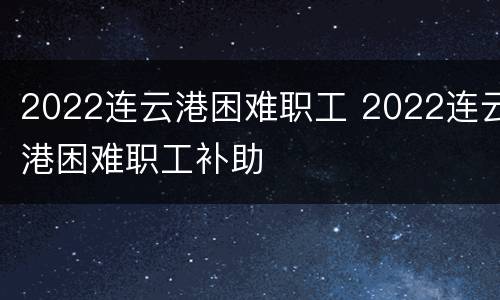 2022连云港困难职工 2022连云港困难职工补助