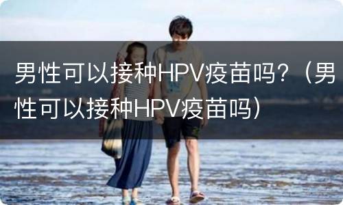 男性可以接种HPV疫苗吗?（男性可以接种HPV疫苗吗）