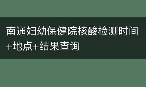 南通妇幼保健院核酸检测时间+地点+结果查询