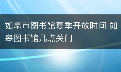 如皋市图书馆夏季开放时间 如皋图书馆几点关门