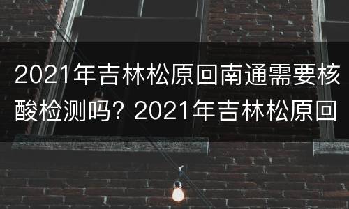 2021年吉林松原回南通需要核酸检测吗? 2021年吉林松原回南通需要核酸检测吗现在