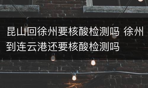 昆山回徐州要核酸检测吗 徐州到连云港还要核酸检测吗
