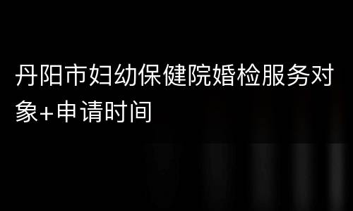 丹阳市妇幼保健院婚检服务对象+申请时间