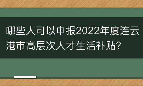 哪些人可以申报2022年度连云港市高层次人才生活补贴?