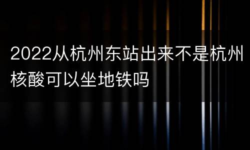2022从杭州东站出来不是杭州核酸可以坐地铁吗
