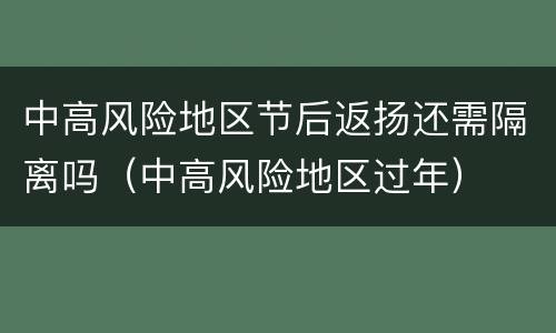 中高风险地区节后返扬还需隔离吗（中高风险地区过年）