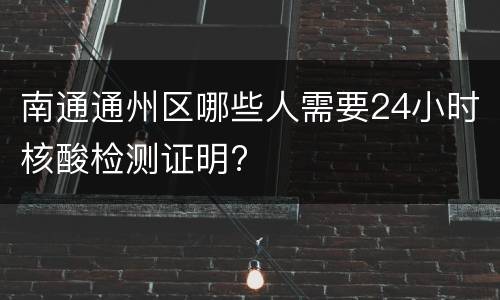 南通通州区哪些人需要24小时核酸检测证明?