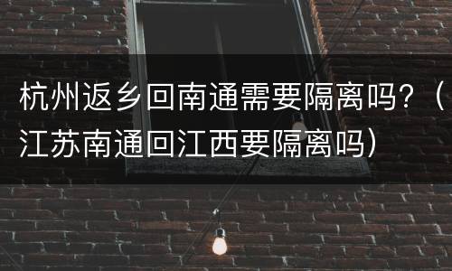 杭州返乡回南通需要隔离吗?（江苏南通回江西要隔离吗）